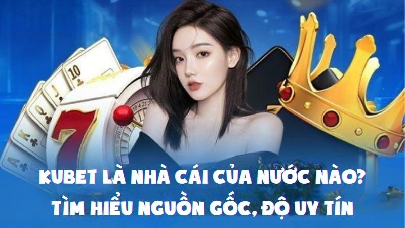 Kubet Là Nhà Cái Của Nước Nào? Tìm Hiểu Nguồn Gốc, Độ Uy Tín